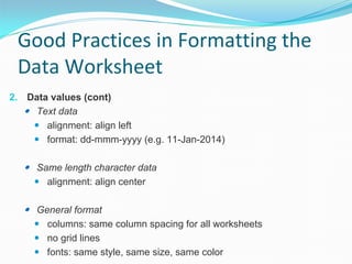Good Practices in Formatting the
Data Worksheet
2. Data values (cont)
 Text data
 alignment: align left
 format: dd-mmm-yyyy (e.g. 11-Jan-2014)

 Same length character data
 alignment: align center

 General format
 columns: same column spacing for all worksheets
 no grid lines
 fonts: same style, same size, same color

 