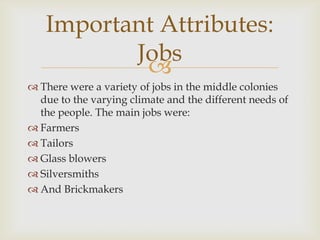 Important Attributes:
Jobs

 There were a variety of jobs in the middle colonies
due to the varying climate and the different needs of
the people. The main jobs were:
 Farmers
 Tailors
 Glass blowers
 Silversmiths
 And Brickmakers

 