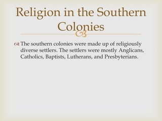 Religion in the Southern
Colonies

 The southern colonies were made up of religiously
diverse settlers. The settlers were mostly Anglicans,
Catholics, Baptists, Lutherans, and Presbyterians.

 
