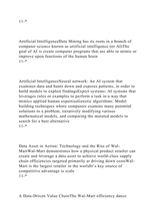 11-*
Artificial IntelligenceData Mining has its roots in a branch of
computer science known as artificial intelligence (or AI)The
goal of AI is create computer programs that are able to mimic or
improve upon functions of the human brain
11-*
Artificial IntelligenceNeural network: An AI system that
examines data and hunts down and exposes patterns, in order to
build models to exploit findingsExpert systems: AI systems that
leverages rules or examples to perform a task in a way that
mimics applied human expertiseGenetic algorithms: Model
building techniques where computers examine many potential
solutions to a problem, iteratively modifying various
mathematical models, and comparing the mutated models to
search for a best alternative
11-*
Data Asset in Action: Technology and the Rise of Wal-
MartWal-Mart demonstrates how a physical product retailer can
create and leverage a data asset to achieve world-class supply
chain efficiencies targeted primarily at driving down costsWal-
Mart is the largest retailer in the worldIt’s key source of
competitive advantage is scale
11-*
A Data-Driven Value ChainThe Wal-Mart efficiency dance
 