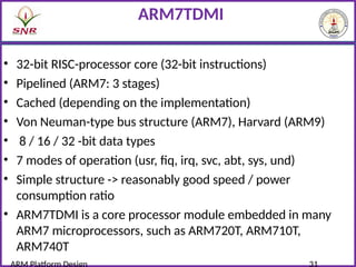 ARM7TDMI
• 32-bit RISC-processor core (32-bit instructions)
• Pipelined (ARM7: 3 stages)
• Cached (depending on the implementation)
• Von Neuman-type bus structure (ARM7), Harvard (ARM9)
• 8 / 16 / 32 -bit data types
• 7 modes of operation (usr, fiq, irq, svc, abt, sys, und)
• Simple structure -> reasonably good speed / power
consumption ratio
• ARM7TDMI is a core processor module embedded in many
ARM7 microprocessors, such as ARM720T, ARM710T,
ARM740T
 