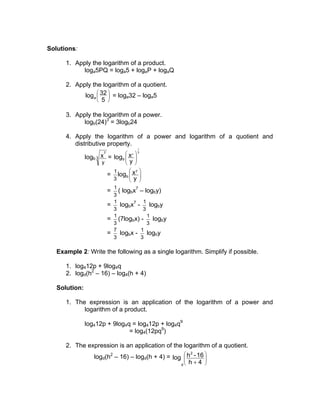 Solutions:
1. Apply the logarithm of a product.
loga5PQ = loga5 + logaP + logaQ
2. Apply the logarithm of a quotient.






5
32loga = loga32 – loga5
3. Apply the logarithm of a power.
logb(24)3
= 3logb24
4. Apply the logarithm of a power and logarithm of a quotient and
distributive property.
logb 3
7
y
x =
3
1
7
y
xlogb 







= 







y
xlog
7
b
3
1
=
3
1
( logbx7
– logby)
=
3
1
logbx7
-
3
1
logby
=
3
1
(7logbx) -
3
1
logby
=
3
7
logbx -
3
1
logby
Example 2: Write the following as a single logarithm. Simplify if possible.
1. log412p + 9log4q
2. logd(h2
– 16) – log4(h + 4)
Solution:
1. The expression is an application of the logarithm of a power and
logarithm of a product.
log412p + 9log4q = log412p + log4q9
= log4(12pq9
)
2. The expression is an application of the logarithm of a quotient.
logd(h2
– 16) – logd(h + 4) = 







+ 4h
16-hlog
2
d
 