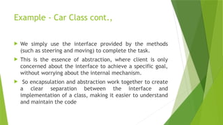 Example - Car Class cont.,
 We simply use the interface provided by the methods
(such as steering and moving) to complete the task.
 This is the essence of abstraction, where client is only
concerned about the interface to achieve a specific goal,
without worrying about the internal mechanism.
 So encapsulation and abstraction work together to create
a clear separation between the interface and
implementation of a class, making it easier to understand
and maintain the code
 