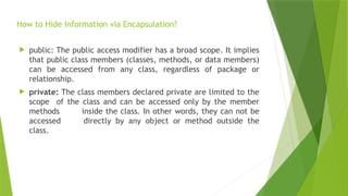How to Hide Information via Encapsulation?
 public: The public access modifier has a broad scope. It implies
that public class members (classes, methods, or data members)
can be accessed from any class, regardless of package or
relationship.
 private: The class members declared private are limited to the
scope of the class and can be accessed only by the member
methods inside the class. In other words, they can not be
accessed directly by any object or method outside the
class.
 