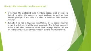 How to Hide Information via Encapsulation?
 protected: The protected class members' access level or scope is
limited to within the current or same package, as well as from
another package if and only if a class is inherited from another
package.
 default: It is not a keyword; nonetheless, if no access modifier
keyword is defined, it will be used as default. The default members'
access is limited to the current or the same package. Classes that are
not in the same package cannot access or use the default members.
 
