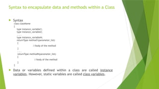 Syntax to encapsulate data and methods within a Class
 Syntax
class className
{
type instance_variable1;
type instance_variable2;
. . .
type instance_variableN;
returnType method1(parameter_list)
{
//body of the method
}
. . .
returnType methodN(parameter_list)
{
//body of the method
}
}
 Data or variables defined within a class are called instance
variables. However, static variables are called class variables.
 