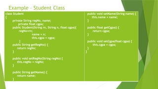 Example – Student Class
class Student
{
private String regNo, name;
private float cgpa;
public Student(String rn, String n, float cgpa){
regNo=rn;
name = n;
this.cgpa = cgpa;
}
public String getRegNo() {
return regNo;
}
public void setRegNo(String regNo) {
this.regNo = regNo;
}
public String getName() {
return name;
}
public void setName(String name) {
this.name = name;
}
public float getCgpa() {
return cgpa;
}
public void setCgpa(float cgpa) {
this.cgpa = cgpa;
}
}
 