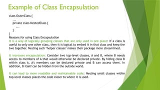 Example of Class Encapsulation
25
class OuterClass {
...
private class NestedClass {
...
}
}
Reasons for using Class Encapsulation
It is a way of logically grouping classes that are only used in one place: If a class is
useful to only one other class, then it is logical to embed it in that class and keep the
two together. Nesting such "helper classes" makes their package more streamlined.
It increases encapsulation: Consider two top-level classes, A and B, where B needs
access to members of A that would otherwise be declared private. By hiding class B
within class A, A's members can be declared private and B can access them. In
addition, B itself can be hidden from the outside world.
It can lead to more readable and maintainable code: Nesting small classes within
top-level classes places the code closer to where it is used.
 
