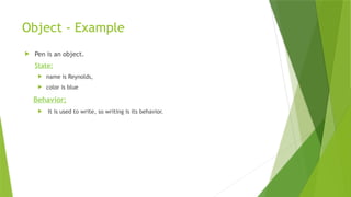 Object - Example
 Pen is an object.
State:
 name is Reynolds,
 color is blue
Behavior:
 It is used to write, so writing is its behavior.
 