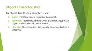 Object Characteristics
An object has three characteristics:
1. state: represents data (value) of an object.
2. behavior: represents the behavior (functionality) of an
object such as deposit, withdraw etc.
3. identity: Object identity is typically implemented via a
unique ID.
 