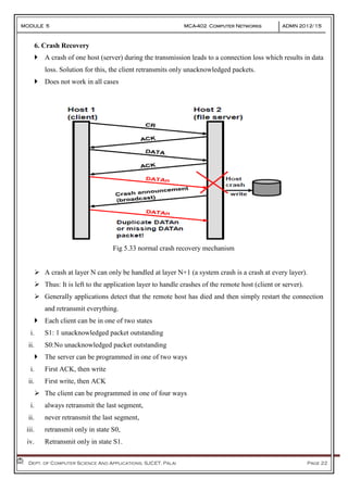 MODULE 5 MCA-402 Computer Networks ADMN 2012-‘15
Dept. of Computer Science And Applications, SJCET, Palai Page 22
6. Crash Recovery
 A crash of one host (server) during the transmission leads to a connection loss which results in data
loss. Solution for this, the client retransmits only unacknowledged packets.
 Does not work in all cases
Fig 5.33 normal crash recovery mechanism
 A crash at layer N can only be handled at layer N+1 (a system crash is a crash at every layer).
 Thus: It is left to the application layer to handle crashes of the remote host (client or server).
 Generally applications detect that the remote host has died and then simply restart the connection
and retransmit everything.
 Each client can be in one of two states
i. S1: 1 unacknowledged packet outstanding
ii. S0:No unacknowledged packet outstanding
 The server can be programmed in one of two ways
i. First ACK, then write
ii. First write, then ACK
 The client can be programmed in one of four ways
i. always retransmit the last segment,
ii. never retransmit the last segment,
iii. retransmit only in state S0,
iv. Retransmit only in state S1.
 
