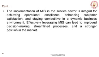 Cont…
• The implementation of MIS in the service sector is integral for
achieving operational excellence, enhancing customer
satisfaction, and staying competitive in a dynamic business
environment. Effectively leveraging MIS can lead to improved
decision-making, streamlined processes, and a stronger
position in the market.
TSN, DMS-JSSATEB
81
 