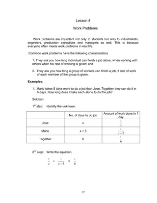 17
Lesson 4
Work Problems
Work problems are important not only to students but also to industrialists,
engineers, production executives and managers as well. This is because
everyone often meets work problems in real life.
Common work problems have the following characteristics
1. They ask you how long individual can finish a job alone, when working with
others when his rate of working is given; and
2. They ask you how long a group of workers can finish a job, if rate of work
of each member of the group is given.
Examples:
1. Mario takes 5 days more to do a job than Jose. Together they can do it in
6 days. How long does it take each alone to do the job?
Solution:
1st
step: Identify the unknown.
No. of days to do job
Amount of work done in 1
day
Jose x
x
1
Mario x + 5
5
1
+x
Together 6
6
1
2nd
step: Write the equation.
x
1
+
5
1
+x
=
6
1
 