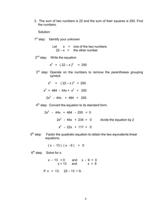 6
3. The sum of two numbers is 22 and the sum of their squares is 250. Find
the numbers.
Solution:
1st
step: Identify your unknown
Let x = one of the two numbers
22 – x = the other number
2nd
step: Write the equation
x2
+ ( 22 – x )2
= 250
3rd
step: Operate on the numbers to remove the parentheses grouping
symbol.
x2
+ ( 22 – x )2
= 250
x2
+ 484 - 44x + x2
= 250
2x2
- 44x + 484 = 250
4th
step: Convert the equation to its standard form.
2x2
- 44x + 484 - 250 = 0
2x2
- 44x + 234 = 0 divide the equation by 2
x2
- 22x + 117 = 0
5th
step: Factor the quadratic equation to obtain the two equivalents linear
equations.
( x - 13 ) ( x - 9 ) = 0
6th
step: Solve for x.
x - 13 = 0 and x - 9 = 0
x = 13 and x = 9
If x = 13, 22 – 13 = 9.
 