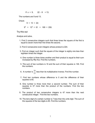 7
If x = 9, 22 - 9 = 13.
The numbers are 9 and 13.
Check:
9 + 13 = 22;
92
+ 132
= 81 + 169 = 250.
Try this out
Analyze and solve.
1. Find 2 consecutive integers such that three times the square of the first is
equal to seven more than five times the second.
2. Find 2 consecutive even integers whose product is 224.
3. Find an integer such that the square of the integer is eighty one less than
eighteen times the integer.
4. One number is three times another and their product is equal to their sum
increased by fifty five. Find the numbers.
5. The sum of two numbers is 16 and the sum of their squares is 146. Find
the numbers.
6. A number is
15
16
less than its multiplicative inverse. Find the number.
7. Find two numbers whose difference is 5 and the difference of their
squares is 65.
8. One number is three more than a second number. The sum of their
squares is 37 more than the product of the numbers. Find the two
numbers.
9. The product of two consecutive integers is 47 more than the next
consecutive integer. Find the two numbers.
10. The tens digit of a certain number is 7 less than the units digit. The sum of
the squares of the two digits is 85. Find the numbers.
 