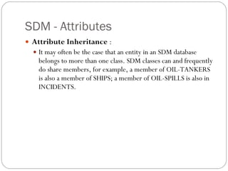 SDM - Attributes Attribute Inheritance  : It may often be the case that an entity in an SDM database belongs to more than one class. SDM classes can and frequently do share members, for example, a member of OIL-TANKERS is also a member of SHIPS; a member of OIL-SPILLS is also in INCIDENTS. 