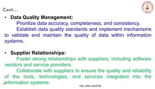 Cont…
• Data Quality Management:
Prioritize data accuracy, completeness, and consistency.
Establish data quality standards and implement mechanisms
to validate and maintain the quality of data within information
systems.
• Supplier Relationships:
Foster strong relationships with suppliers, including software
vendors and service providers.
Collaborate with suppliers to ensure the quality and reliability
of the tools, technologies, and services integrated into the
information systems.
TSN, DMS-JSSATEB
46
 