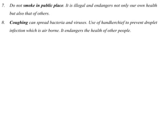 7. Do not smoke in public place. It is illegal and endangers not only our own health
but also that of others.
8. Coughing can spread bacteria and viruses. Use of handkerchief to prevent droplet
infection which is air borne. It endangers the health of other people.
 