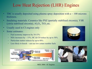 Low Heat Rejection (LHR) Engines
• TBC is usually deposited using plasma spray deposition with a ~ 100 microns
thickness.
• Insulating materials: Ceramics like PSZ (partially stabilised zirconia), YSR
(ytrria stabilised zirconia), Al2O3, TiO2 etc.
• Usually used in CI engines only
• Some estimates:
– Fuel economy improves by 10-15%
– NOx increases by ~ 15%, HC & CO reduce by up to 50%
– Particulate matter reduces by up to 80%
– Less likely to knock – can use low cetane number fuels
MEE 3004 - IC Engines
 