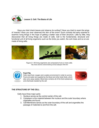 Lesson 2. Cell: The Basis of Life 
Have you tried check leaves and observe its surface? Have you tried to exam the wings 
of insects? Have you ever observed the skin of the onion? Such curiosity led early scientist to 
examine living things in the hope of getting a better view of their structure. Little by little, they 
discovered that all living things are made of cells. Cell is the fundamental, structural and 
functional unit of all living organisms such as the birds you watch, the cork trees and so on are 
made of living cells. 
Figure 2.1 All living organisms are composed of one or more cells. 
http://www.deshow.net/animal/bing­animal­wallpaper­846. 
html 
Fact File 
Cells need food, oxygen and a watery environment in order to survive. 
Food and water are supplied by the blood and other body fluids, which 
also carry away wastes. Blood also contains all of the food substances 
and chemicals needed by the cell. 
THE STRUCTURE OF THE CELL 
Cells have three major parts: 
1. Nucleus serves as the control center of the cell; 
2. Cytoplasm is the material between the nucleus and the outer boundary where 
organelles are found; 
3. Cell Membrane serves as the outer boundary of the cell and organelles the 
passage of materials to and from the cell. 
 