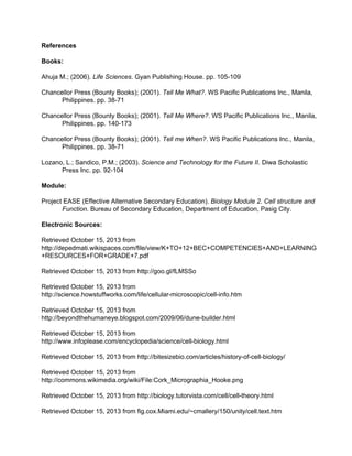 References 
Books: 
Ahuja M.; (2006). Life Sciences. Gyan Publishing House. pp. 105­109 
Chancellor Press (Bounty Books); (2001). Tell Me What?. WS Pacific Publications Inc., Manila, 
Philippines. pp. 38­71 
Chancellor Press (Bounty Books); (2001). Tell Me Where?. WS Pacific Publications Inc., Manila, 
Philippines. pp. 140­173 
Chancellor Press (Bounty Books); (2001). Tell me When?. WS Pacific Publications Inc., Manila, 
Philippines. pp. 38­71 
Lozano, L.; Sandico, P.M.; (2003). Science and Technology for the Future II. Diwa Scholastic 
Press Inc. pp. 92­104 
Module: 
Project EASE (Effective Alternative Secondary Education). Biology Module 2. Cell structure and 
Function. Bureau of Secondary Education, Department of Education, Pasig City. 
Electronic Sources: 
Retrieved October 15, 2013 from 
http://depedmati.wikispaces.com/file/view/K+TO+12+BEC+COMPETENCIES+AND+LEARNING 
+RESOURCES+FOR+GRADE+7.pdf 
Retrieved October 15, 2013 from http://goo.gl/fLMSSo 
Retrieved October 15, 2013 from 
http://science.howstuffworks.com/life/cellular­microscopic/ 
cell­info. 
htm 
Retrieved October 15, 2013 from 
http://beyondthehumaneye.blogspot.com/2009/06/dune­builder. 
html 
Retrieved October 15, 2013 from 
http://www.infoplease.com/encyclopedia/science/cell­biology. 
html 
Retrieved October 15, 2013 from http://bitesizebio.com/articles/history­of­cell­biology/ 
Retrieved October 15, 2013 from 
http://commons.wikimedia.org/wiki/File:Cork_Micrographia_Hooke.png 
Retrieved October 15, 2013 from http://biology.tutorvista.com/cell/cell­theory. 
html 
Retrieved October 15, 2013 from fig.cox.Miami.edu/~cmallery/150/unity/cell.text.htm 
 