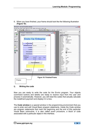 Learning Module: Programming




6. When you have finished, your frame should look like the following illustration
   (Figure 18).




                             Figure 18: Finished Frame
      Frame


i).      Writing the code


Now you are ready to write the code for the Enviro program. Your objects
(command buttons and labels) are ready to receive input from the user and
process it automatically. However, you will need the codes that actually calculate
the installment payment and display it in a box.


The Code window is a special window in the programming environment that you
use to enter and edit Visual Basic program statements. Inside the Code window
are program statements that mark the beginning and the end of this particular
Visual Basic subroutine, it is also called event procedure, a block of code
associated with a particular object in the interface.




      www.ppk.kpm.my                                                       < 34 >
 