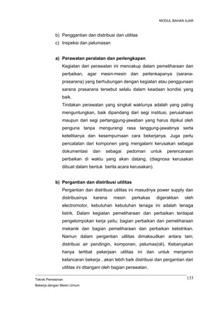MODUL BAHAN AJAR
b) Penggantian dan distribusi dari utilitas
c) Inspeksi dan pelumasan
a) Perawatan peralatan dan perlengkapan
Kegiatan dari perawatan ini mencakup dalam pemeliharaan dan
perbaikan, agar mesin-mesin dan perlenkapanya (sarana-
prasarana) yang berhubungan dengan kegiatan atau penggunaan
sarana prasarana tersebut selalu dalam keadaan kondisi yang
baik.
Tindakan perawatan yang singkat waktunya adalah yang paling
menguntungkan, baik dipandang dari segi institusi, perusahaan
maupun dari segi pertanggung-jawaban yang harus dipikul oleh
penguna tanpa mengurangi rasa tanggung-jawabnya serta
ketelitianya dan kesempurnaan cara bekerjanya. Juga perlu
pencatatan dari komponen yang mengalami kerusakan sebagai
dokumentasi dan sebagai pedoman untuk perencanaan
perbaikan di waktu yang akan datang, (diagnosa kerusakan
dibuat dalam bentuk berita acara kerusakan).
b) Pergantian dan distribusi utilitas
Pergantian dan distribusi utilitas ini masudnya power supply dan
distribusinya karena mesin perkakas digerakkan oleh
electromotor, kebutuhan kebutuhan tenaga ini adalah tenaga
listrik. Dalam kegiatan pemeliharaan dan perbaikan terdapat
pengelompokan kerja yaitu; bagian perbaikan dan pemeliharaan
mekanik dan bagian pemeliharaan dan perbaikan kelistrikan.
Namun dalam pergantian utilitas dimaksudkan antara lain;
distribusi air pendingin, komponen, pelumas(oli). Kebanyakan
hanya terlibat pekerjaan utilitas ini dan untuk menjamin
kelancaran bekerja , akan lebih baik distribusi dan pergantian dari
utilitas ini ditangani oleh bagian perawatan.
Teknik Pemesinan
Bekerja dengan Mesin Umum
133
 