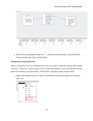 Team Lab Komputer DPP Infokom@2013
19
4. klik icon Run yang bergambar tanda seru , maka akan tampil hasil Query yang sudah dibuat.
Simpan dan beri nama “Query_TRANSAKSI”
Memberikan Formula pada Field
Seperti cell pada Microsoft Excel, field pada Microsoft Access juga bisa diberikan formula, baik Formula
Arithmatic, Comparison, Logical maupun string. Contoh pada database di atas, akan diberikan formula
pada Field Total Bayar yang ada di Query_TRANSAKSI. Langkahnya adalah sebagai berikut :
1. Buka terlebih dahulu Design View Query_TRANSAKSI. Kemudian klik pada field Total bayar,
pilih zoom.
 
