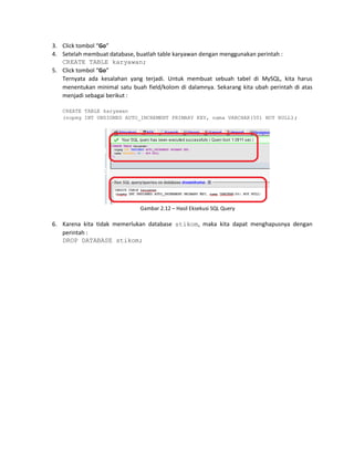 3. Click tombol “Go”
4. Setelah membuat database, buatlah table karyawan dengan menggunakan perintah :
CREATE TABLE karyawan;
5. Click tombol “Go”
Ternyata ada kesalahan yang terjadi. Untuk membuat sebuah tabel di MySQL, kita harus
menentukan minimal satu buah field/kolom di dalamnya. Sekarang kita ubah perintah di atas
menjadi sebagai berikut :
CREATE TABLE karyawan
(nopeg INT UNSIGNED AUTO_INCREMENT PRIMARY KEY, nama VARCHAR(50) NOT NULL);
Gambar 2.12 – Hasil Eksekusi SQL Query
6. Karena kita tidak memerlukan database stikom, maka kita dapat menghapusnya dengan
perintah :
DROP DATABASE stikom;
 