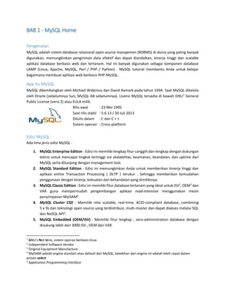 BAB 1 - MySQL Home
Pengenalan
MySQL adalah sistem database relasional open source manajemen (RDBMS) di dunia yang paling banyak
digunakan, memungkinkan pengiriman data efektif dan dapat diandalkan, kinerja tinggi dan scalable
aplikasi database berbasis web dan tertanam. Hal ini banyak digunakan sebagai komponen database
LAMP (Linux, Apache, MySQL, Perl / PHP / Python) . MySQL tutorial membantu Anda untuk belajar
bagaimana membuat aplikasi web berbasis PHP-MySQL.
Apa itu MySQL
MySQL dikembangkan oleh Michael Widenius dan David Axmark pada tahun 1994. Saat MySQL dikelola
oleh Oracle (sebelumnya Sun, MySQL AB sebelumnya). Lisensi MySQL tersedia di bawah GNU1
General
Public License (versi 2) atau EULA milik.
Rilis awal : 23 Mei 1995
Saat rilis stabil : 5.6.13 / 30 Juli 2013
Ditulis dalam : C dan C + +
Sistem operasi : Cross-platform
Edisi MySQL
Ada lima jenis edisi MySQL :
1. MySQL Enterprise Edition : Edisi ini memiliki lengkap fitur canggih dan lengkap dengan dukungan
teknis untuk mencapai tingkat tertinggi sisi skalabilitas, keamanan, keandalan, dan uptime dari
MySQL serta ditunjang dengan management tool.
2. MySQL Standard Edition : Edisi ini memungkinkan Anda untuk memberikan kinerja tinggi dan
aplikasi online Transaction Processing ( OLTP ) terukur . Sehingga memberikan kemudahan
penggunaan dengan kinerja, kekuatan dan kehandalan yang dimilikinya.
3. MySQL Classic Edition : Edisi ini memiliki fitur database tertanam yang ideal untuk ISV2
, OEM3
dan
VAR guna mempermudah pengembangan aplikasi read-intensive menggunakan mesin
penyimpanan MyISAM4
.
4. MySQL Cluster CGE : Memiliki nilai scalable, real-time, ACID-compliant database, combining
5 x 9s dan teknologi open source yang terdistribusi, multi-master dan dapat diakses melalui SQL
dan NoSQL API5
.
5. MySQL Embedded (OEM/ISV) : Memiliki fitur lengkap , zero-administration database dengan
disukung lebih dari 3000 ISV , OEM dan VAR.
1
GNU’s Not Unix, sistem operasi berbasis linux
2
Independent Software Vendor
3
Original Equipment Manufacture
4
MyISAM adalah engine standart atau default dari MySQL, kelebihan dari engine ini adalah lebih cepat dalam
proses select
5
Application Programming Interface
 