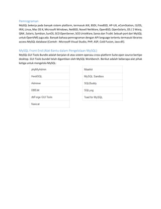Pemrograman
MySQL bekerja pada banyak sistem platform, termasuk AIX, BSDI, FreeBSD, HP-UX, eComStation, i5/OS,
IRIX, Linux, Mac OS X, Microsoft Windows, NetBSD, Novell NetWare, OpenBSD, OpenSolaris, OS / 2 Warp,
QNX ,Solaris, Symbian,SunOS, SCO OpenServer,SCO UnixWare,Sanos dan Tru64. Sebuah portdari MySQL
untuk OpenVMS juga ada. Banyak bahasa pemrograman dengan API language tertentu termasuk libraries
access MySQL database (Contoh : Microsoft Visual Studio, PHP, ASP, Cold Fusion, Java dll).
MySQL Front End (Alat Bantu dalam Pengelolaan MySQL)
MySQL GUI Tools Bundle adalah berjalan di atas sistem operasu cross-platform Suite open source bertipe
desktop. GUI Tools bundel telah digantikan oleh MySQL Workbench. Berikut adalah beberapa alat pihak
ketiga untuk mengelola MySQL:
 