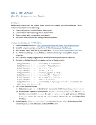 BAB 2 - PHP MyAdmin
(MySQL Administration Tools)
Deskripsi
PHPMyaAmin adalah suatu alat browser dalam administrasi data yang gratis berbasis MySQL. Dalam
materi ini kita akan membahas tentang :
1. Cara menginstal dan mengkonfigurasi phpmyadmin.
2. Cara membuat database menggunakan phpmyadmin.
3. Cara membuat tabel menggunakan phpmyadmin.
4. Bagaimana menjalankan query menggunakan phpmyadmin.
Intalasi dan Konfigurasi PHPMyAdmin
1. Download PHPMyAdmin dari : http://www.phpmyadmin.net/home_page/downloads.php
2. Unzip file untuk menyimpan semua file ke direktori htdocs server Apache Anda .
3. Buka browser favorit Anda dan di address bar ketik " http://localhost/phpmyadmin/index.php
4. Jika PHP terinstal dengan benar , Anda akan melihat halaman login phpMyAdmin dengan
kesalahan .
5. Buka file config.inc.php yang terletak di dalam folder PHPMyAdmin dalam editor teks .
6. Cari baris berikut dan jika perlu mengubah mereka terlihat seperti ini :
$cfg['Servers'][$i]['verbose'] = 'localhost';
$cfg['Servers'][$i]['host'] = 'localhost';
$cfg['Servers'][$i]['port'] = '';
$cfg['Servers'][$i]['socket'] = '';
$cfg['Servers'][$i]['connect_type'] = 'tcp';
$cfg['Servers'][$i]['extension'] = 'mysqli';
$cfg['Servers'][$i]['auth_type'] = 'config';
$cfg['Servers'][$i]['user'] = 'root';
$cfg['Servers'][$i]['password'] = 'your_password'; //replace it
with your own password.
7. Pada sistem operasi Windows
(i) Copy libmcrypt.dll ke dari direktori C:php ke direktori c:windowssystem32.
(ii) Anda mungkin juga perlu menambahkan "extension=php_mcrypt.dll" ke php.ini
dan/atau menambahkan c:php dan atau c:phpext ke path pencarian Windows
(Control panel -> System -> Environment variables -> path) dan reboot
Windows.
8. Reload halaman "http://localhost/phpmyadmin/index.php". Anda harus melihat
halaman login atau melihat tampilan pertama PHPMyAdmin.
 