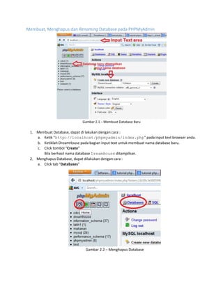 Membuat, Menghapus dan Renaming Database pada PHPMyAdmin
Gambar 2.1 – Membuat Database Baru
1. Membuat Database, dapat di lakukan dengan cara :
a. Ketik "http://localhost/phpmyadmin/index.php" pada input text browser anda.
b. Ketiklah DreamHouse pada bagian input text untuk membuat nama database baru.
c. Click tombol “Create”
Bila berhasil nama database DreamHouse ditampilkan.
2. Menghapus Database, dapat dilakukan dengan cara :
a. Click tab “Databases”
Gambar 2.2 – Menghapus Database
 