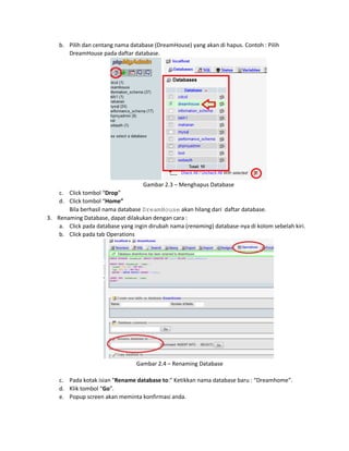 b. Pilih dan centang nama database (DreamHouse) yang akan di hapus. Contoh : Pilih
DreamHouse pada daftar database.
Gambar 2.3 – Menghapus Database
c. Click tombol “Drop”
d. Click tombol “Home”
Bila berhasil nama database DreamHouse akan hilang dari daftar database.
3. Renaming Database, dapat dilakukan dengan cara :
a. Click pada database yang ingin dirubah nama (renaming) database-nya di kolom sebelah kiri.
b. Click pada tab Operations
Gambar 2.4 – Renaming Database
c. Pada kotak isian "Rename database to:" Ketikkan nama database baru : “Dreamhome”.
d. Klik tombol “Go”.
e. Popup screen akan meminta konfirmasi anda.
 