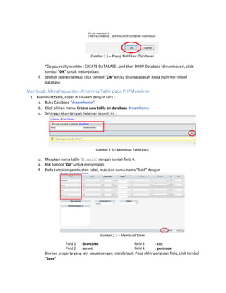 Gambar 2.5 – Popup Notifikasi (Database)
“Do you really want to : CREATE DATABASE…and then DROP Database ‘dreamhouse’, click
tombol “OK” untuk melanjutkan.
f. Setelah operasi selesai, click tombol “OK” ketika ditanya apakah Anda ingin me-reload
database.
Membuat, Menghapus dan Renaming Table pada PHPMyAdmin
1. Membuat table, dapat di lakukan dengan cara :
a. Buka Database “dreamhome”.
b. Click pilihan menu Create new table on database dreamhome
c. Sehingga akan tampak halaman seperti ini :
Gambar 2.6 – Membuat Table Baru
d. Masukan nama table (Branch) dengan jumlah field 4.
e. Klik tombol “Go” untuk menyimpan.
f. Pada tampilan pembuatan tabel, masukan nama-nama “field” dengan
Gambar 2.7 – Membuat Table
Field 1 : branchNo
Field 2 : street
Field 3 : city
Field 4 : postcode
Biarkan property yang lain sesuai dengan nilai default. Pada akhir pengisian field, click tombol
“Save”
 