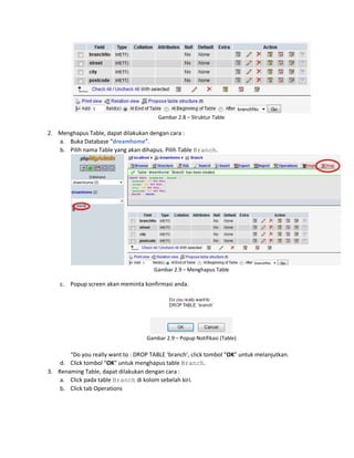 Gambar 2.8 – Struktur Table
2. Menghapus Table, dapat dilakukan dengan cara :
a. Buka Database “dreamhome”.
b. Pilih nama Table yang akan dihapus. Pilih Table Branch.
Gambar 2.9 – Menghapus Table
c. Popup screen akan meminta konfirmasi anda.
Gambar 2.9 – Popup Notifikasi (Table)
“Do you really want to : DROP TABLE ‘branch’, click tombol “OK” untuk melanjutkan.
d. Click tombol “OK” untuk menghapus table Branch.
3. Renaming Table, dapat dilakukan dengan cara :
a. Click pada table Branch di kolom sebelah kiri.
b. Click tab Operations
 