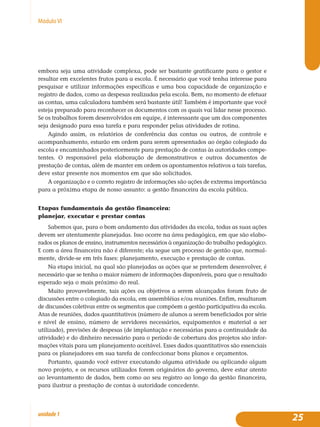25unidade1
MóduloVI
embora seja uma atividade complexa, pode ser bastante gratificante para o gestor e
resultar em excelentes frutos para a escola. É necessário que você tenha interesse para
pesquisar e utilizar informações específicas e uma boa capacidade de organização e
registro de dados, como as despesas realizadas pela escola. Bem, no momento de efetuar
as contas, uma calculadora também será bastante útil! Também é importante que você
esteja preparado para reconhecer os documentos com os quais vai lidar nesse processo.
Se os trabalhos forem desenvolvidos em equipe, é interessante que um dos componentes
seja designado para essa tarefa e para responder pelas atividades de rotina.
Agindo assim, os relatórios de conferência das contas ou outros, de controle e
acompanhamento, estarão em ordem para serem apresentados ao órgão colegiado da
escola e encaminhados posteriormente para prestação de contas às autoridades compe-
tentes. O responsável pela elaboração de demonstrativos e outros documentos de
prestação de contas, além de manter em ordem os apontamentos relativos a tais tarefas,
deve estar presente nos momentos em que são solicitados.
A organização e o correto registro de informações são ações de extrema importância
para a próxima etapa de nosso assunto: a gestão financeira da escola pública.
Etapas fundamentais da gestão financeira:
planejar, executar e prestar contas
Sabemos que, para o bom andamento das atividades da escola, todas as suas ações
devem ser atentamente planejadas. Isso ocorre na área pedagógica, em que são elabo-
rados os planos de ensino, instrumentos necessários à organização do trabalho pedagógico.
E com a área financeira não é diferente; ela segue um processo de gestão que, normal-
mente, divide-se em três fases: planejamento, execução e prestação de contas.
Na etapa inicial, na qual são planejadas as ações que se pretendem desenvolver, é
necessário que se tenha o maior número de informações disponíveis, para que o resultado
esperado seja o mais próximo do real.
Muito provavelmente, tais ações ou objetivos a serem alcançados foram fruto de
discussões entre o colegiado da escola, em assembléias e/ou reuniões. Enfim, resultaram
de discussões coletivas entre os segmentos que compõem a gestão participativa da escola.
Atas de reuniões, dados quantitativos (número de alunos a serem beneficiados por série
e nível de ensino, número de servidores necessários, equipamentos e material a ser
utilizado), previsões de despesas (de implantação e necessárias para a continuidade da
atividade) e do dinheiro necessário para o período de cobertura dos projetos são infor-
mações vitais para um planejamento aceitável. Esses dados quantitativos são essenciais
para os planejadores em sua tarefa de confeccionar bons planos e orçamentos.
Portanto, quando você estiver executando alguma atividade ou aplicando algum
novo projeto, e os recursos utilizados forem originários do governo, deve estar atento
ao levantamento de dados, bem como ao seu registro ao longo da gestão financeira,
para ilustrar a prestação de contas à autoridade concedente.
 