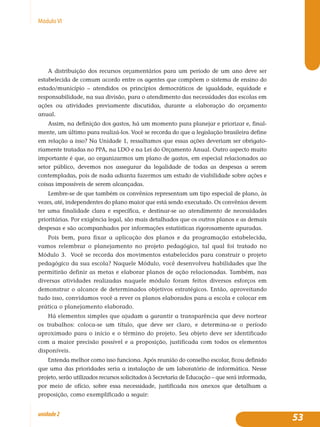 53unidade2
MóduloVI
A distribuição dos recursos orçamentários para um período de um ano deve ser
estabelecida de comum acordo entre os agentes que compõem o sistema de ensino do
estado/município – atendidos os princípios democráticos de igualdade, equidade e
responsabilidade, na sua divisão, para o atendimento das necessidades das escolas em
ações ou atividades previamente discutidas, durante a elaboração do orçamento
anual.
Assim, na definição dos gastos, há um momento para planejar e priorizar e, final-
mente, um último para realizá-los. Você se recorda do que a legislação brasileira define
em relação a isso? Na Unidade 1, ressaltamos que essas ações deveriam ser obrigato-
riamente tratadas no PPA, na LDO e na Lei do Orçamento Anual. Outro aspecto muito
importante é que, ao organizarmos um plano de gastos, em especial relacionados ao
setor público, devemos nos assegurar da legalidade de todas as despesas a serem
contempladas, pois de nada adianta fazermos um estudo de viabilidade sobre ações e
coisas impossíveis de serem alcançadas.
Lembre-se de que também os convênios representam um tipo especial de plano, às
vezes, até, independentes do plano maior que está sendo executado. Os convênios devem
ter uma finalidade clara e específica, e destinar-se ao atendimento de necessidades
prioritárias. Por exigência legal, são mais detalhados que os outros planos e as demais
despesas e são acompanhados por informações estatísticas rigorosamente apuradas.
Pois bem, para fixar a aplicação dos planos e da programação estabelecida,
vamos relembrar o planejamento no projeto pedagógico, tal qual foi tratado no
Módulo 3. Você se recorda dos movimentos estabelecidos para construir o projeto
pedagógico da sua escola? Naquele Módulo, você desenvolveu habilidades que lhe
permitirão definir as metas e elaborar planos de ação relacionadas. Também, nas
diversas atividades realizadas naquele módulo foram feitos diversos esforços em
demonstrar o alcance de determinados objetivos estratégicos. Então, aproveitando
tudo isso, convidamos você a rever os planos elaborados para a escola e colocar em
prática o planejamento elaborado.
Há elementos simples que ajudam a garantir a transparência que deve nortear
os trabalhos: coloca-se um título, que deve ser claro, e determina-se o período
aproximado para o início e o término do projeto. Seu objeto deve ser identificado
com a maior precisão possível e a proposição, justificada com todos os elementos
disponíveis.
Entenda melhor como isso funciona. Após reunião do conselho escolar, ficou definido
que uma das prioridades seria a instalação de um laboratório de informática. Nesse
projeto, serão utilizados recursos solicitados à Secretaria de Educação – que será informada,
por meio de ofício, sobre essa necessidade, justificada nos anexos que detalham a
proposição, como exemplificado a seguir:
 