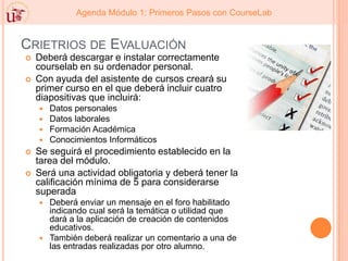 Crietrios de EvaluaciónDeberá descargar e instalar correctamente courselab en su ordenador personal. Con ayuda del asistente de cursos creará su primer curso en el que deberá incluir cuatro diapositivas que incluirá: Datos personales Datos laborales Formación Académica Conocimientos Informáticos Se seguirá el procedimiento establecido en la tarea del módulo. Será una actividad obligatoria y deberá tener la calificación mínima de 5 para considerarse superada Deberá enviar un mensaje en el foro habilitado indicando cual será la temática o utilidad que dará a la aplicación de creación de contenidos educativos. También deberá realizar un comentario a una de las entradas realizadas por otro alumno. 