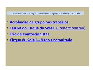• Acrobacias de grupo nos trapézios
• Taruka do Cirque du Soleil (Contorcionismo)
• Trio de Contorcionistas
• Cirque du Soleil – Nado sincronizado
Clique nos “Links” a seguir; aumente a imagem clicando em “tela cheia”.
 