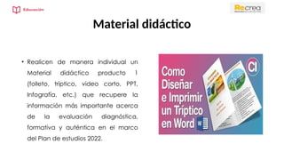 Material didáctico
• Realicen de manera individual un
Material didáctico producto 1
(folleto, tríptico, video corto, PPT,
Infografía, etc.) que recupere la
información más importante acerca
de la evaluación diagnóstica,
formativa y auténtica en el marco
del Plan de estudios 2022.
 