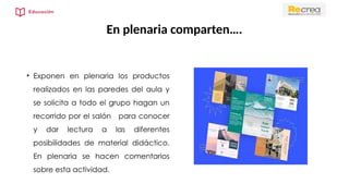 En plenaria comparten….
• Exponen en plenaria los productos
realizados en las paredes del aula y
se solicita a todo el grupo hagan un
recorrido por el salón para conocer
y dar lectura a las diferentes
posibilidades de material didáctico.
En plenaria se hacen comentarios
sobre esta actividad.
 