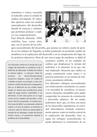40
PROYECTO HEMISFÉRICO
sometimos a crítica, recortaba
al individuo como la unidad de
análisis privilegiada. El indivi-
duo aparecía como una unidad
autoexplicativa del desarrollo,
dotado de esencias y atributos
que permitían predecir y expli-
car sus comportamientos.
Paul Pintrich (Pintrich, 1994)
señalaba, hace varios años,
que, con el ascenso de los enfo-
ques socioculturales del desarrollo, que poseían un relativo punto de parti-
da en los trabajos de Vigotsky, se había producido un profundo cambio de
metáforas en la explicación del desarrollo y en la comprensión del lugar de
las prácticas educativas. Parte de este nuevo juego de metáforas se debió al
sustantivo cambio en las unidades de
análisis que desplazaron la mirada del
individuo a la situación en la que este
está implicado. Situación que explica su
propia constitución como sujeto y su
posición particular en un sistema de rela-
ciones socialmente definido.
Los diferentes enfoques socioculturales
son relativamente coincidentes en cuanto
a la necesidad de considerar, al menos,
ciertos elementos ineludibles para poder
comprender los procesos de constitución
y desarrollo subjetivo. De tal modo,
podríamos decir que, en línea con parte
de los desarrollos vigotskianos, la activi-
dad intersubjetiva mediada semiótica-
mente aparece como un núcleo central en
la explicación del desarrollo. Esto es,
según los enfoques socioculturales no
puede plantearse la constitución de un
Una discusión central en el campo de la psi-
cología del desarrollo lo constituye el de la
definición de adecuadas unidades de análisis
al intentar explicar -o intervenir- sobre los
procesos de desarrollo/aprendizaje
(Castorina y Baquero, 2005). Un modelo de
unidades se opone, en principio, a otros cen-
trados en análisis de elementos yuxtapuestos.
Esto es, la definición de una unidad intenta
atrapar un sistema que consideramos posee
reglas de juego propias irreductibles a sus
elementos. Si bien este parece ser un lugar
común de los modelos estructurales o sisté-
micos, fácil de comprender, no resulta senci-
lla la tarea de definir una adecuada unidad de
análisis a la hora de explicar un fenómeno o
intervenir sobre él. Hemos ya desarrollado el
ejemplo de los abordajes usuales del fracaso
escolar masivo y el tratamiento habitual al
problema de la educabilidad.
 