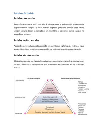 Estrutura da decisão
Decisões estruturadas
As decisões estruturadas estão associadas às situações onde se pode especificar previamente
os procedimentos a seguir, são típicas de níveis de gestão operacional. Decisões deste âmbito
são por exemplo: decidir a realização de um inventário ou apresentar ofertas especiais na
aquisição de produtos.
Decisões semiestruturadas
As decisões semiestruturadas são as decisões em que não está explicito preto no branco e que
ainda existem alguns procedimentos de decisão que podem ser especificados previamente.
Decisões não estruturadas
São as situações onde não é possível estruturar nem especificar previamente a maior parte das
decisões caraterizam o domínio das decisões estruturadas. Estas decisões são típicas decisões
do topo.
 
