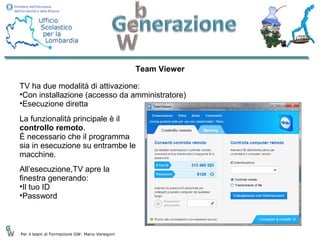 Team Viewer

TV ha due modalità di attivazione:
•Con installazione (accesso da amministratore)
•Esecuzione diretta
La funzionalità principale è il
controllo remoto.
È necessario che il programma
sia in esecuzione su entrambe le
macchine.
All’esecuzione,TV apre la
finestra generando:
•Il tuo ID
•Password



Per il team di Formazione GW: Mario Venegoni
 