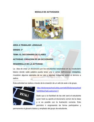 MODULO DE ACTIVIDADES
AREA A TRABAJAR: LENGUAJE
GRADO: 3°
TEMA: EL DICCIONARIO DE CLASES
ACTIVIDAD: CREACION DE UN DICCIONARIO
DESARROLLO DE LA ACTIVIDAD:
La idea de crear un diccionario por los estudiantes basándose en su vocabulario
básico donde cada palabra pueda tener una o varias definiciones inteligibles,
muestren algunos ejemplos de su uso y algunas imágenes sobre el término a
definir.
Esta actividad se realiza a través de la creación de un wiki de aula o de grupo.
http://dictionaryschool.wikia.com/wiki/Dictionaryschool
%20Wikia?wiki-welcome=1
Dado que a la facilidad de las wiki será el estudiante
quien hará su aporte al diccionario común de la clase
y si es posible con la ilustración correcta. Esto
permitirá ir engrosando de forma participativa y
permanente el glosario básico y ampliado del grupo de estudiante.
 