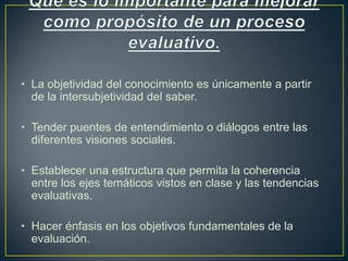 • La objetividad del conocimiento es únicamente a partir
de la intersubjetividad del saber.
• Tender puentes de entendimiento o diálogos entre las
diferentes visiones sociales.
• Establecer una estructura que permita la coherencia
entre los ejes temáticos vistos en clase y las tendencias
evaluativas.
• Hacer énfasis en los objetivos fundamentales de la
evaluación.
 