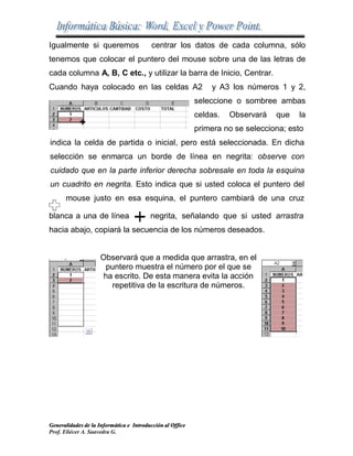 Generalidades de la Informática e Introducción al Office
Prof. Eliécer A. Saavedra G.
Igualmente si queremos centrar los datos de cada columna, sólo
tenemos que colocar el puntero del mouse sobre una de las letras de
cada columna A, B, C etc., y utilizar la barra de Inicio, Centrar.
Cuando haya colocado en las celdas A2 y A3 los números 1 y 2,
seleccione o sombree ambas
celdas. Observará que la
primera no se selecciona; esto
indica la celda de partida o inicial, pero está seleccionada. En dicha
selección se enmarca un borde de línea en negrita: observe con
cuidado que en la parte inferior derecha sobresale en toda la esquina
un cuadrito en negrita. Esto indica que si usted coloca el puntero del
mouse justo en esa esquina, el puntero cambiará de una cruz
blanca a una de línea negrita, señalando que si usted arrastra
hacia abajo, copiará la secuencia de los números deseados.
Observará que a medida que arrastra, en el
puntero muestra el número por el que se
ha escrito. De esta manera evita la acción
repetitiva de la escritura de números.
 