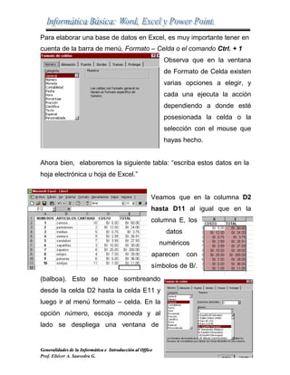 Para elaborar una base de datos en Excel, es muy importante tener en
61
cuenta de la barra de menú, Formato – Celda o el comando Ctrl. + 1
Observa que en la ventana
de Formato de Celda existen
varias opciones a elegir, y
cada una ejecuta la acción
dependiendo a donde esté
posesionada la celda o la
selección con el mouse que
hayas hecho.
Ahora bien, elaboremos la siguiente tabla: “escriba estos datos en la
hoja electrónica u hoja de Excel.”
Veamos que en la columna D2
hasta D11 al igual que en la
columna E, los
datos
numéricos
aparecen con
símbolos de B/.
(balboa). Esto se hace sombreando
desde la celda D2 hasta la celda E11 y
luego ir al menú formato – celda. En la
opción número, escoja moneda y al
lado se despliega una ventana de
Generalidades de la Informática e Introducción al Office
Prof. Eliécer A. Saavedra G.
 