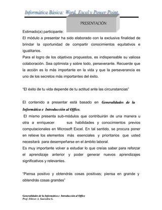 Generalidades de la Informática e Introducción al Office
Prof. Eliécer A. Saavedra G.
Estimado(a) participante:
PRESENTACIÓN
El módulo a presentar ha sido elaborado con la exclusiva finalidad de
brindar la oportunidad de compartir conocimientos equitativos e
igualitarios.
Para el logro de los objetivos propuestos, es indispensable su valiosa
colaboración. Sea optimista y sobre todo, perseverante. Recuerde que
la acción es lo más importante en la vida y que la perseverancia es
uno de los secretos más importantes del éxito.
“El éxito de tu vida depende de tu actitud ante las circunstancias”
El contenido a presentar está basado en Generalidades de la
Informática e Introducción al Office.
El mismo presenta sub-módulos que contribuirán de una manera u
otra a enriquecer sus habilidades y conocimientos previos
computacionales en Microsoft Excel. En tal sentido, se procura poner
en relieve los elementos más esenciales y prioritarios que usted
necesitará para desempeñarse en el ámbito laboral.
Es muy importante volver a estudiar lo que creías saber para reforzar
el aprendizaje anterior y poder generar nuevos aprendizajes
significativos y relevantes.
“Piensa positivo y obtendrás cosas positivas; piensa en grande y
obtendrás cosas grandes”
 